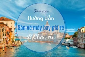 Hướng dẫn săn vé máy bay giá rẻ đi Châu Âu chi tiết từ A đến Z
